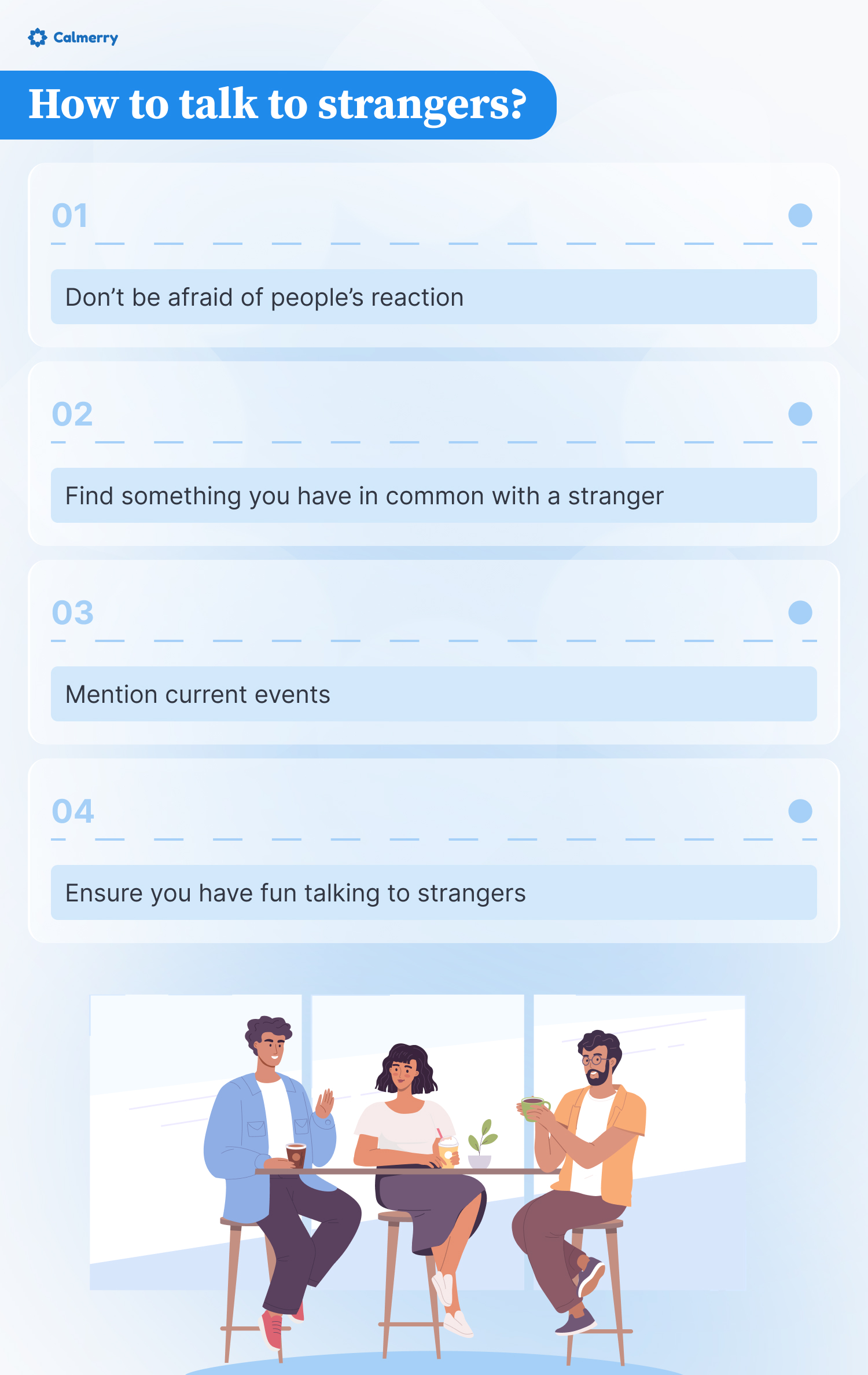 This image is an infographic titled "How to talk to strangers?" from Calmerry. It presents four tips for engaging with unfamiliar people:
Don't be afraid of people's reaction
Find something you have in common with a stranger
Mention current events
Ensure you have fun talking to strangers
Below these tips is an illustration of three diverse individuals sitting at a high table, engaged in conversation. They appear relaxed and sociable, exemplifying the advice given above.
The overall design uses a soothing blue color scheme and clean, modern graphics. This infographic aims to provide practical advice for overcoming social anxiety and fostering connections with new people in a friendly, approachable manner.