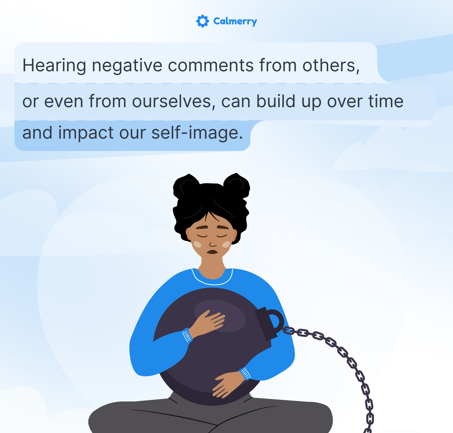 This image illustrates the impact of negative comments on self-image. It features the Calmerry logo at the top and a cartoon figure of a person with dark hair in buns, wearing a blue top. The person is sitting cross-legged, hugging a large, dark sphere that's chained to them, symbolizing the weight of negative self-perception.
Above the figure is text that reads: "Hearing negative comments from others, or even from ourselves, can build up over time and impact our self-image."
The person's closed eyes and downturned expression convey sadness or distress, emphasizing the emotional toll of negative self-image. The chained sphere represents how these negative thoughts can feel like a burden that's difficult to escape.
Overall, the image effectively communicates the psychological weight of accumulated negative comments and self-criticism on one's self-image and emotional well-being.
