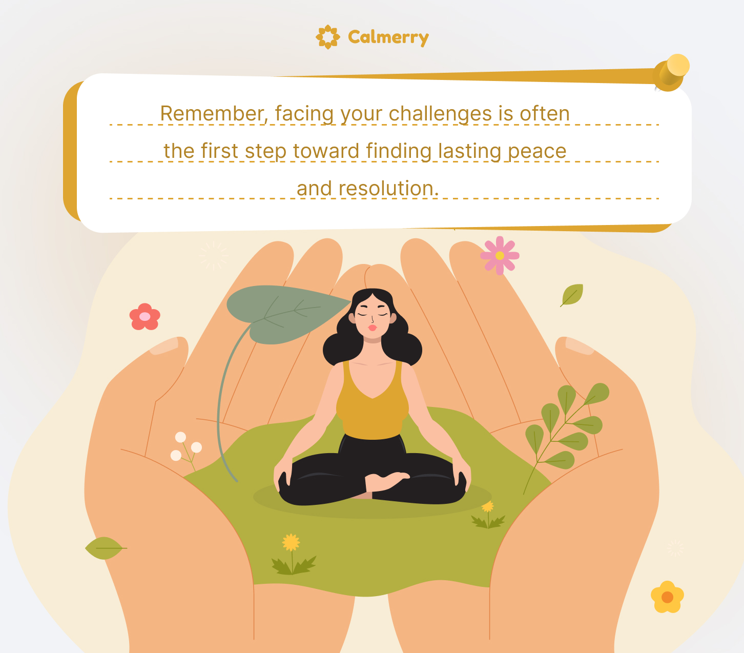 This image depicts a serene and supportive scene related to mindfulness and mental health. The central figure is a woman sitting in a meditation pose on a green surface, surrounded by plants and flowers. She is cradled in a pair of large, nurturing hands, symbolizing support and protection.
Above the scene is a text box with an inspirational message: "Remember, facing your challenges is often the first step toward finding lasting peace and resolution."
The image is branded with "Calmerry" at the top, suggesting it's associated with a mental health or wellness service. The overall composition conveys a sense of peace, growth, and the importance of self-care and facing one's challenges with support.