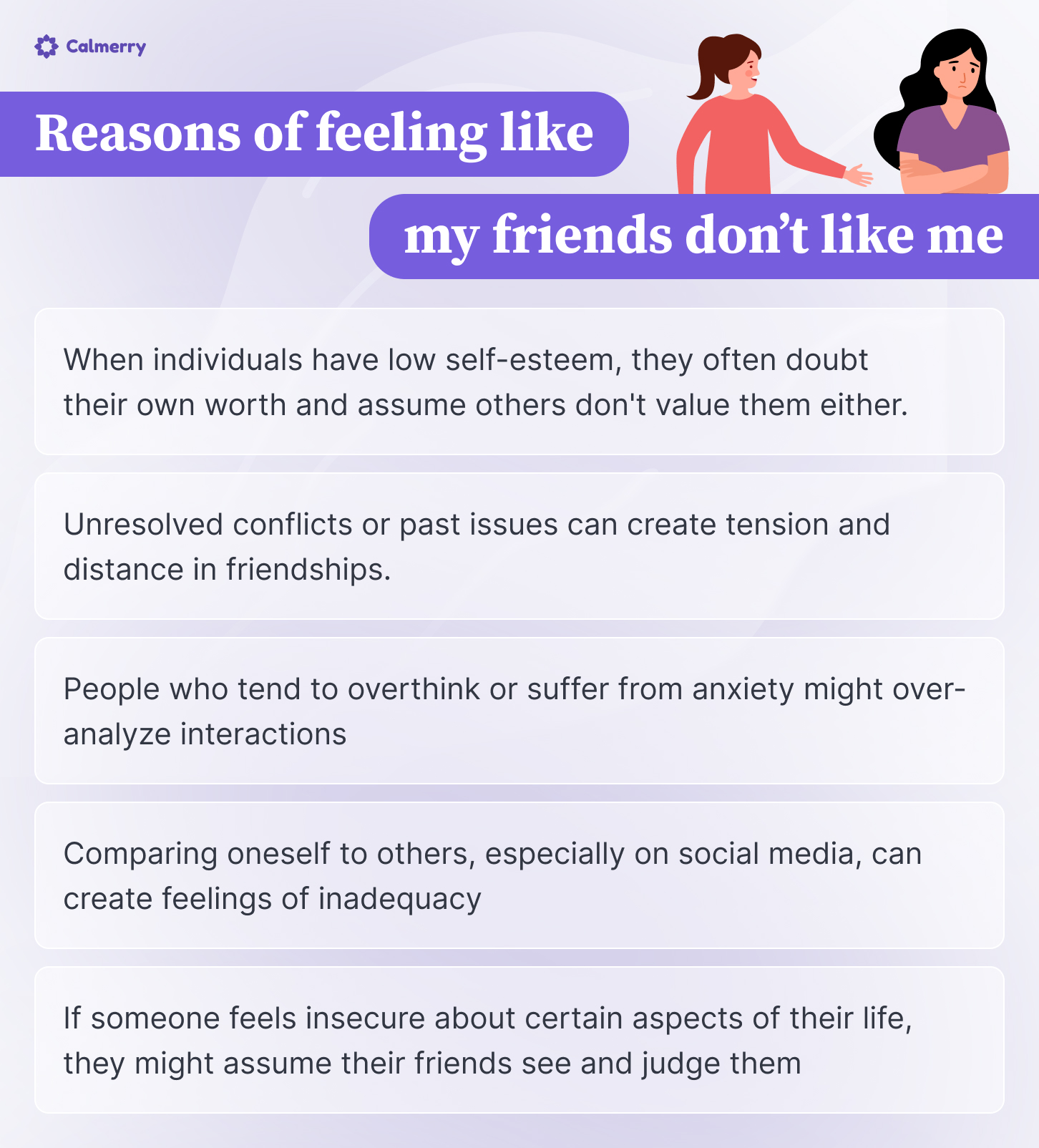 This image is an infographic titled "Reasons of feeling like my friends don't like me" from Calmerry, a mental health platform. It lists five reasons why someone might feel this way:
Low self-esteem leading to doubting one's own worth and assuming others don't value them.
Unresolved conflicts or past issues creating tension in friendships.
Overthinking or anxiety causing over-analysis of interactions.
Comparing oneself to others on social media creating feelings of inadequacy.
Insecurity about certain life aspects leading to assumptions of judgment from friends.
The infographic uses a purple color scheme and includes simple illustrations of two women, one reaching out to the other who appears more reserved. The layout is clean and easy to read, with each point presented in a separate text box.